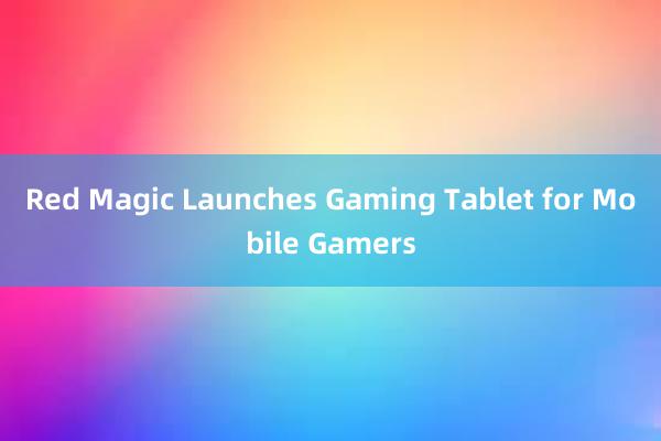 Red Magic Launches Gaming Tablet for Mobile Gamers