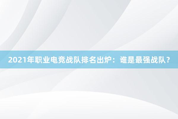 2021年职业电竞战队排名出炉：谁是最强战队？