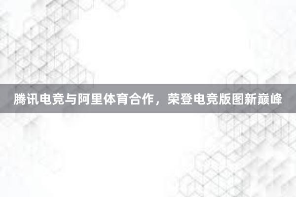 腾讯电竞与阿里体育合作，荣登电竞版图新巅峰