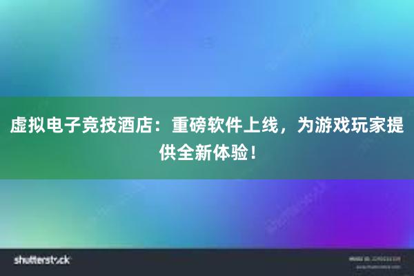 虚拟电子竞技酒店：重磅软件上线，为游戏玩家提供全新体验！