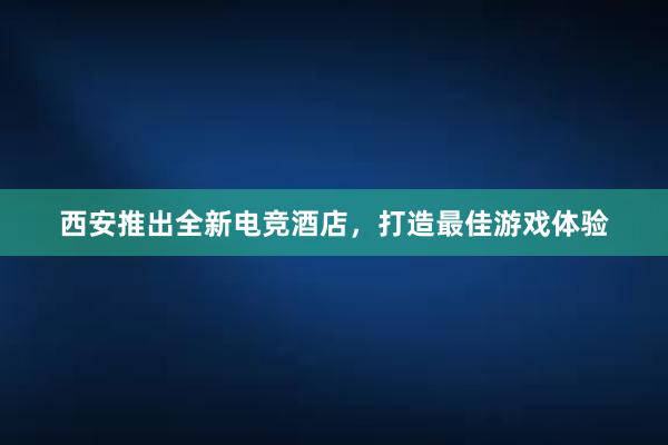 西安推出全新电竞酒店，打造最佳游戏体验