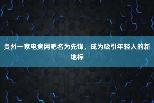 贵州一家电竞网吧名为先锋，成为吸引年轻人的新地标