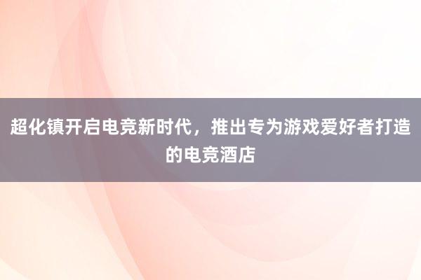 超化镇开启电竞新时代，推出专为游戏爱好者打造的电竞酒店