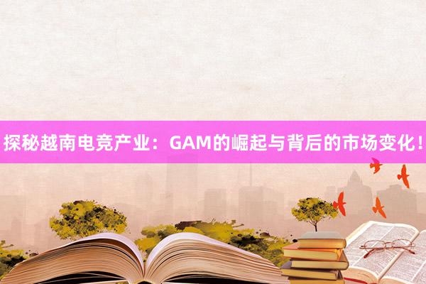 探秘越南电竞产业：GAM的崛起与背后的市场变化！