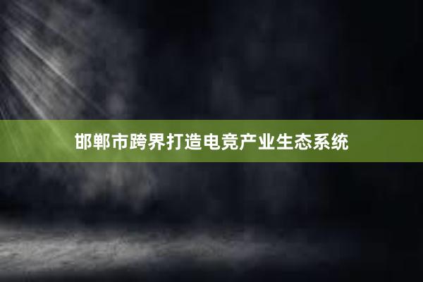 邯郸市跨界打造电竞产业生态系统