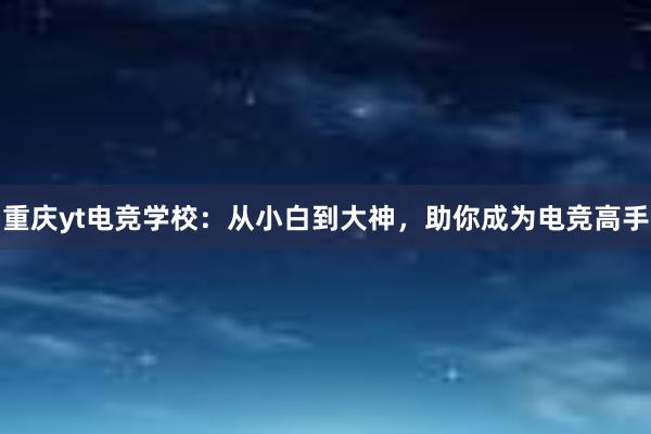 重庆yt电竞学校：从小白到大神，助你成为电竞高手