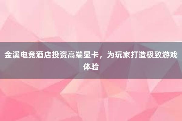 金溪电竞酒店投资高端显卡，为玩家打造极致游戏体验