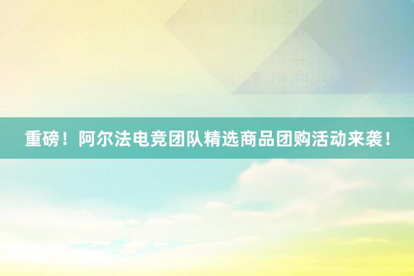 重磅！阿尔法电竞团队精选商品团购活动来袭！