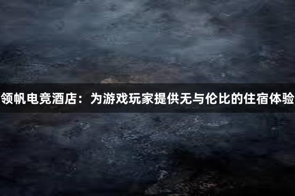 领帆电竞酒店：为游戏玩家提供无与伦比的住宿体验